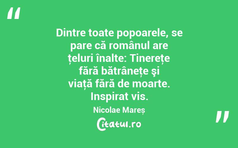 Dintre toate popoarele, se pare că românul are ţeluri înalte: Tinereţe fără bătrâneţe şi viaţă fără de moarte. Inspirat vis. Nicolae Mareș