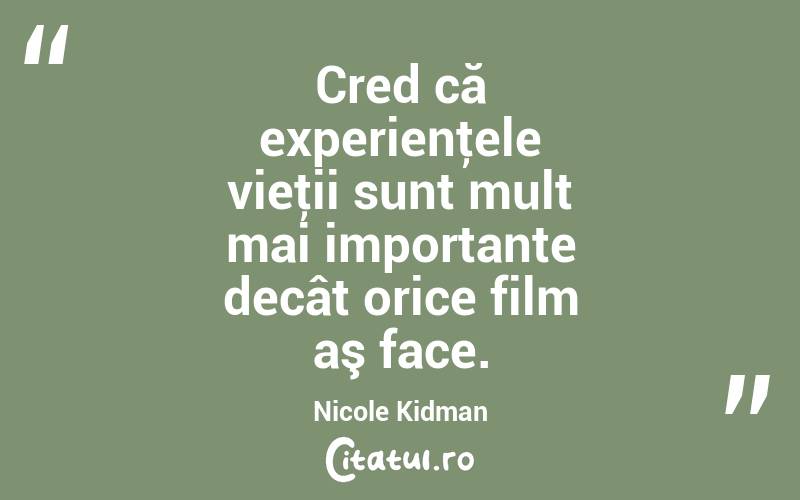 Cred că experienţele vieţii sunt mult mai importante decât orice film aş face. Nicole Kidman
