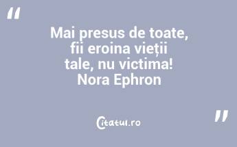 Mai presus de toate, fii eroina vieţii tale, nu victima! Nora Ephron...