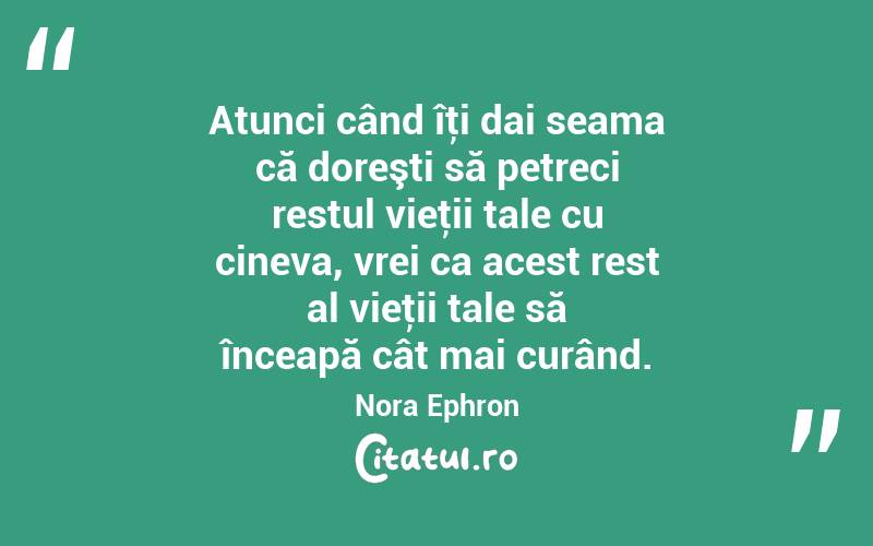 Atunci când îţi dai seama că doreşti să petreci restul vieţii tale cu cineva, vrei ca acest rest al vieţii tale să înceapă cât mai curând. Nora Ephron
