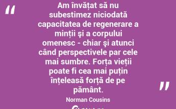Am învăţat să nu subestimez niciodată capacitatea de regenerare a minţii şi a corpului omenesc - chiar şi atunci când perspectivele par cele mai sumbre. Forţa vieţii poate fi cea mai puţin înţeleasă forţă de pe pământ. Norman Cousins...
