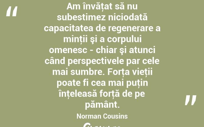Am învăţat să nu subestimez niciodată capacitatea de regenerare a minţii şi a corpului omenesc - chiar şi atunci când perspectivele par cele mai sumbre. Forţa vieţii poate fi cea mai puţin înţeleasă forţă de pe pământ. Norman Cousins

