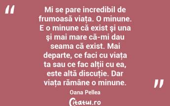 Mi se pare incredibil de frumoasă viaţa. O minune. E o minune că exist şi una şi mai mare că-mi dau seama că exist. Mai departe, ce faci cu viaţa ta sau ce fac alţii cu ea, este altă discuţie. Dar viaţa rămâne o minune. Oana Pellea...