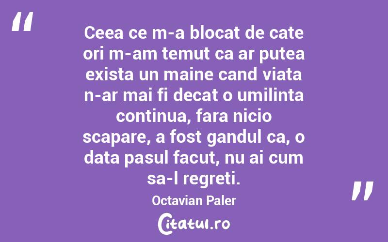 Ceea ce m-a blocat de cate ori m-am temut ca ar putea exista un maine cand viata n-ar mai fi decat o umilinta continua, fara nicio scapare, a fost gandul ca, o data pasul facut, nu ai cum sa-l regreti. Octavian Paler