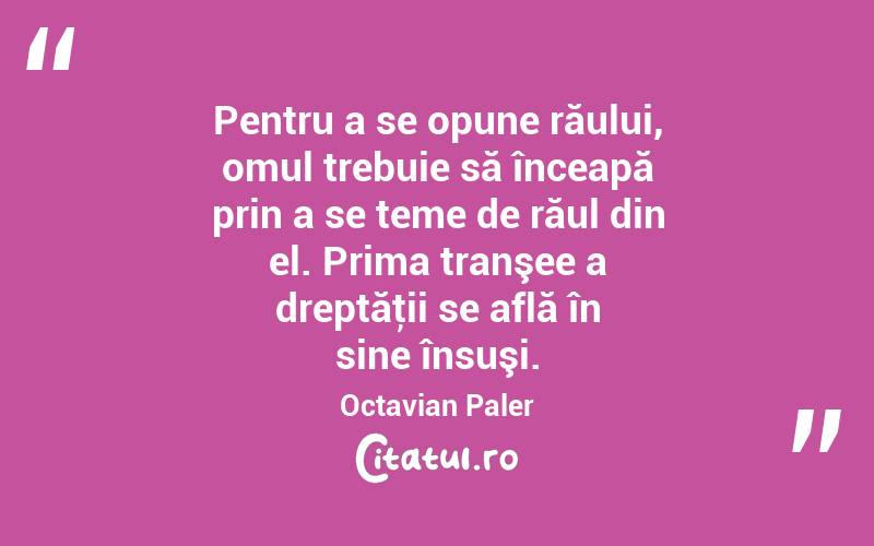 Pentru a se opune răului, omul trebuie să înceapă prin a se teme de răul din el. Prima tranşee a dreptăţii se află în sine însuşi. Octavian Paler