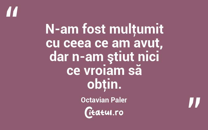 N-am fost mulţumit cu ceea ce am avut, dar n-am ştiut nici ce vroiam să obţin. Octavian Paler
