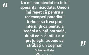 Nu mi-am pierdut cu totul speranţa niciodată. Uneori îmi repet că pentru a redescoperi paradisul trebuie să treci prin infern. Şi că pentru a regăsi o viaţă normală, după ce n-ai ştiut s-o preţuieşti, trebuie să străbaţi un coşmar. Octavian Paler...
