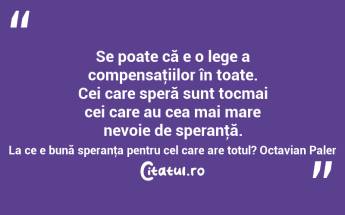 Se poate că e o lege a compensaţiilor în toate. Cei care speră sunt tocmai cei care au cea mai mare nevoie de speranţă. La ce e bună speranţa pentru cel care are totul? Octavian Paler...