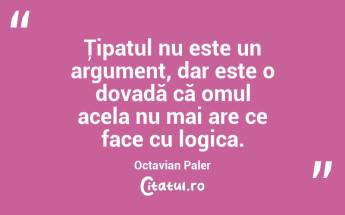 Ţipatul nu este un argument, dar este o dovadă că omul acela nu mai are ce face cu logica. Octavian Paler...