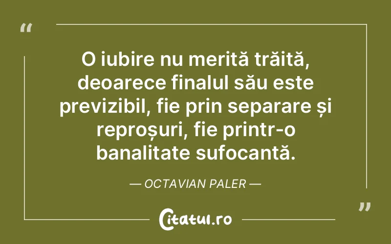 O iubire nu merită trăită, deoarece finalul său este previzibil, fie prin separare și reproșuri, fie printr-o banalitate sufocantă. Octavian Paler