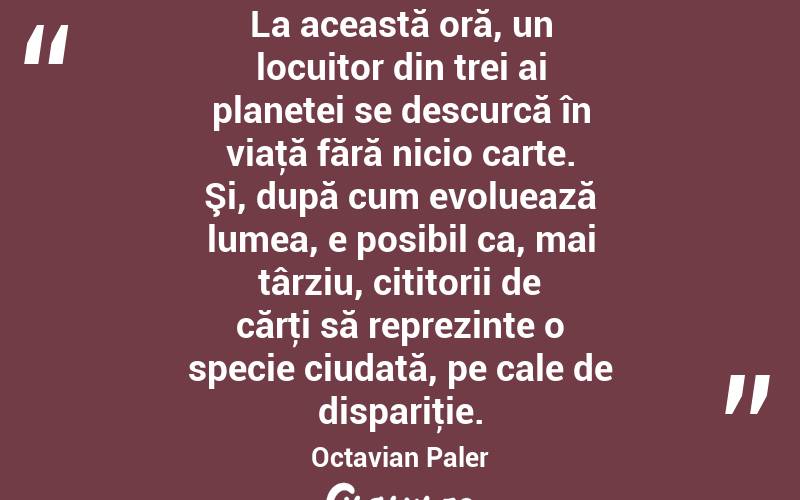 La această oră, un locuitor din trei ai planetei se descurcă în viaţă fără nicio carte. Şi, după cum evoluează lumea, e posibil ca, mai târziu, cititorii de cărţi să reprezinte o specie ciudată, pe cale de dispariţie. Octavian Paler
