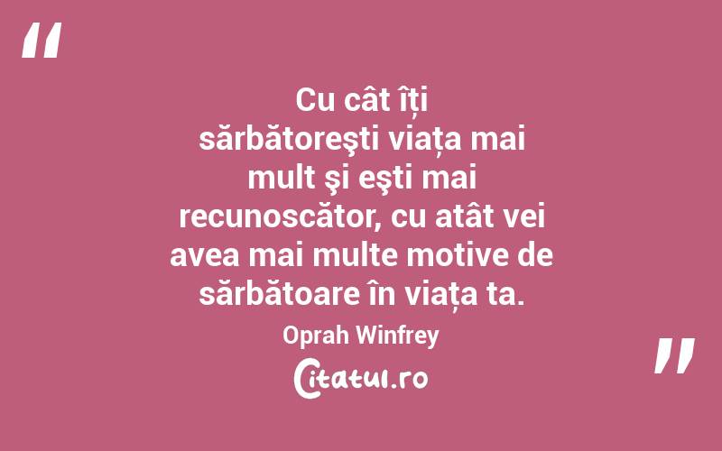 Cu cât îţi sărbătoreşti viaţa mai mult şi eşti mai recunoscător, cu atât vei avea mai multe motive de sărbătoare în viaţa ta. Oprah Winfrey
