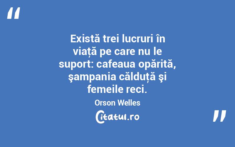 Există trei lucruri în viaţă pe care nu le suport: cafeaua opărită, şampania călduţă şi femeile reci. Orson Welles