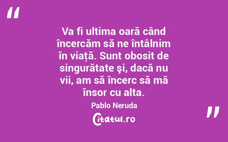 Va fi ultima oară când încercăm să ne întâlnim în viaţă. Sunt obosit de singurătate şi, dacă nu vii, am să încerc să mă însor cu alta. Pablo Neruda