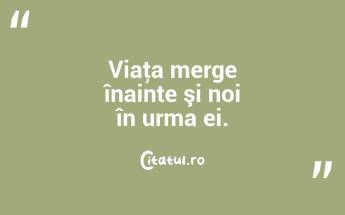Viaţa merge înainte şi noi în urma ei. ...