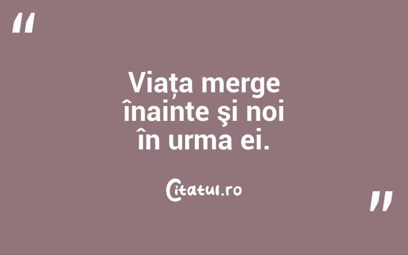 Viaţa merge înainte şi noi în urma ei. 
