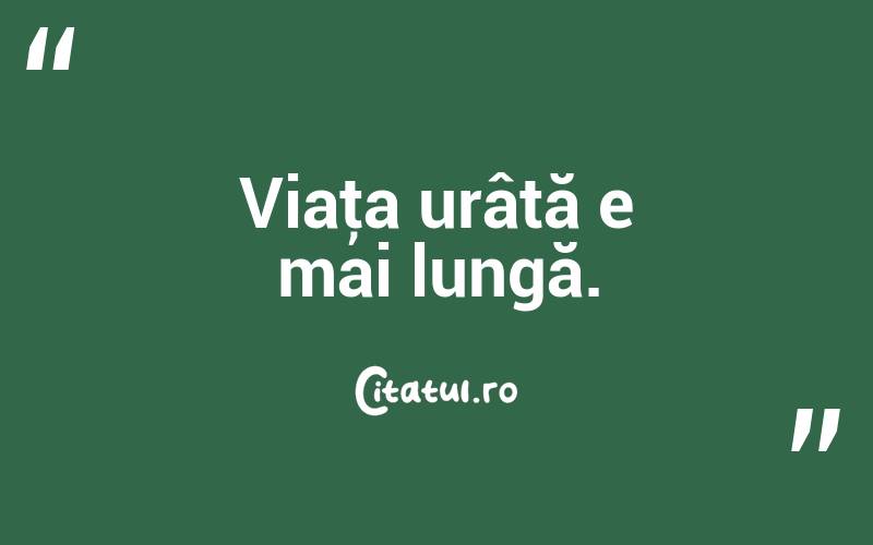 Viaţa urâtă e mai lungă. 

