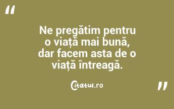 Ne pregătim pentru o viaţă mai bună, dar facem asta de o viaţă întreagă. ...