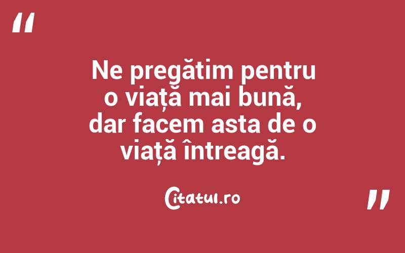 Ne pregătim pentru o viaţă mai bună, dar facem asta de o viaţă întreagă. 
