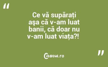 Ce vă supăraţi aşa că v-am luat banii, că doar nu v-am luat viaţa?! ...