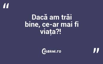 Dacă am trăi bine, ce-ar mai fi viaţa?! ...