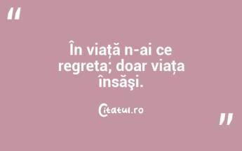 În viaţă n-ai ce regreta; doar viaţa însăşi. ...
