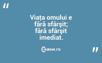 Viaţa omului e fără sfârşit; fără sfârşit imediat. ...