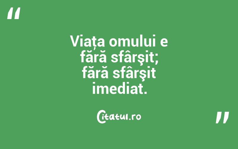 Viaţa omului e fără sfârşit; fără sfârşit imediat. 

