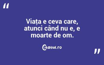 Viaţa e ceva care, atunci când nu e, e moarte de om. ...