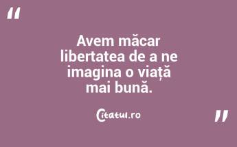 Avem măcar libertatea de a ne imagina o viaţă mai bună. ...