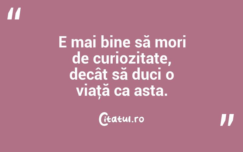 E mai bine să mori de curiozitate, decât să duci o viaţă ca asta. 

