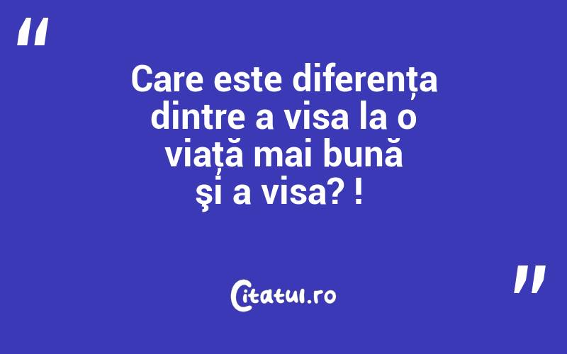 Care este diferenţa dintre a visa la o viaţă mai bună şi a visa? ! 

