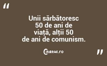 Unii sărbătoresc 50 de ani de viaţă, alţii 50 de ani de comunism. ...