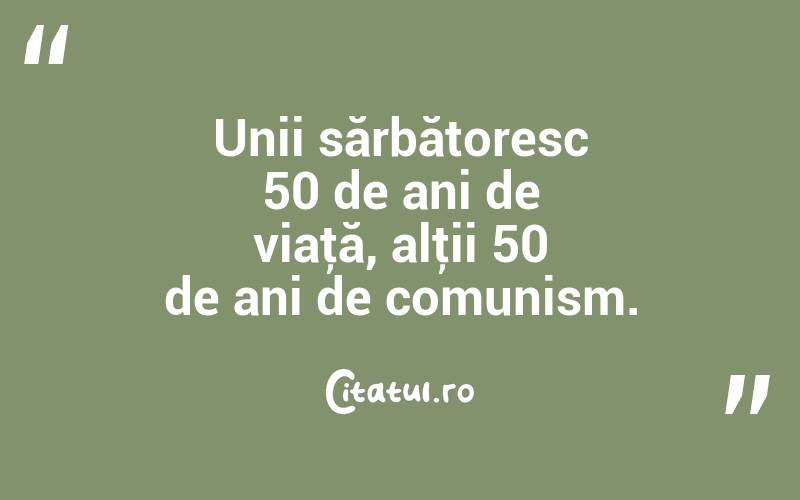 Unii sărbătoresc 50 de ani de viaţă, alţii 50 de ani de comunism. 
