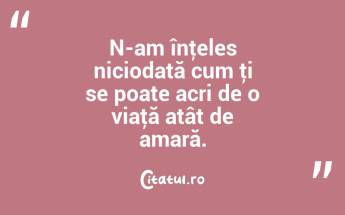 N-am înţeles niciodată cum ţi se poate acri de o viaţă atât de amară. ...