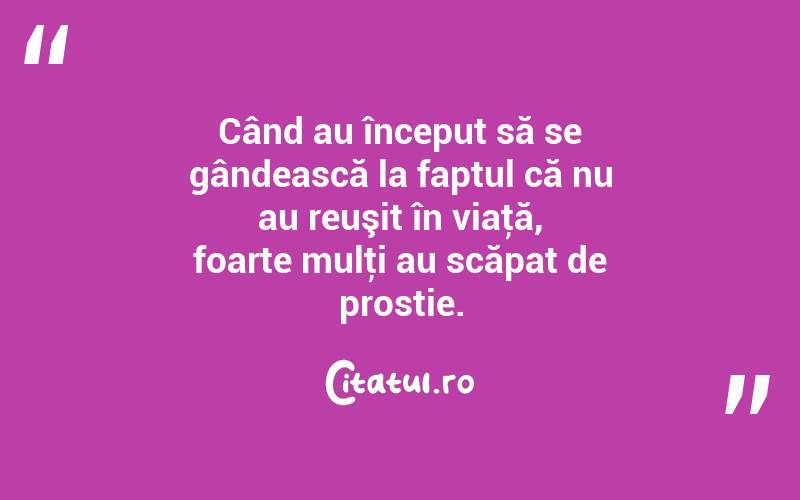 Când au început să se gândească la faptul că nu au reuşit în viaţă, foarte mulţi au scăpat de prostie. 
