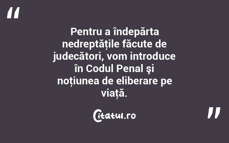 Pentru a îndepărta nedreptăţile făcute de judecători, vom introduce în Codul Penal şi noţiunea de eliberare pe viaţă. 