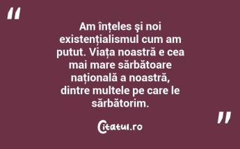 Am înţeles şi noi existenţialismul cum am putut. Viaţa noastră e cea mai mare sărbătoare naţională a noastră, dintre multele pe care le sărbătorim. ...
