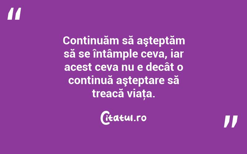 Continuăm să aşteptăm să se întâmple ceva, iar acest ceva nu e decât o continuă aşteptare să treacă viaţa. 
