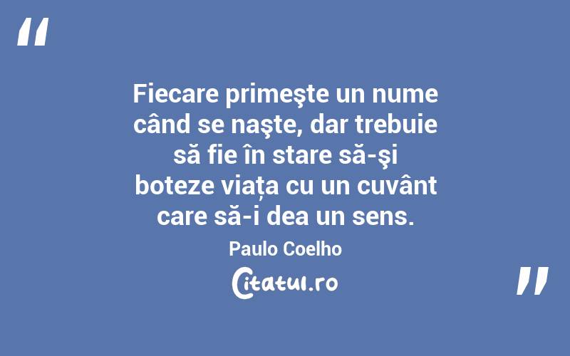 Fiecare primeşte un nume când se naşte, dar trebuie să fie în stare să-şi boteze viaţa cu un cuvânt care să-i dea un sens. Paulo Coelho