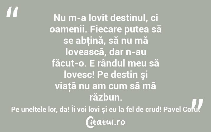 Nu m-a lovit destinul, ci oamenii. Fiecare putea să se abţină, să nu mă lovească, dar n-au făcut-o. E rândul meu să lovesc! Pe destin şi viaţă nu am cum să mă răzbun. Pe uneltele lor, da! Îi voi lovi şi eu la fel de crud! Pavel Corut
