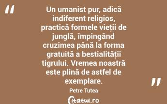 Un umanist pur, adică indiferent religios, practică formele vieţii de junglă, împingând cruzimea până la forma gratuită a bestialităţii tigrului. Vremea noastră este plină de astfel de exemplare. Petre Țuțea...