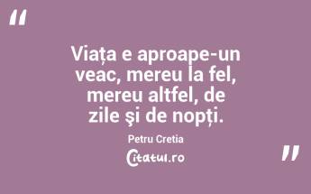 Viaţa e aproape-un veac, mereu la fel, mereu altfel, de zile şi de nopţi. Petru Cretia...