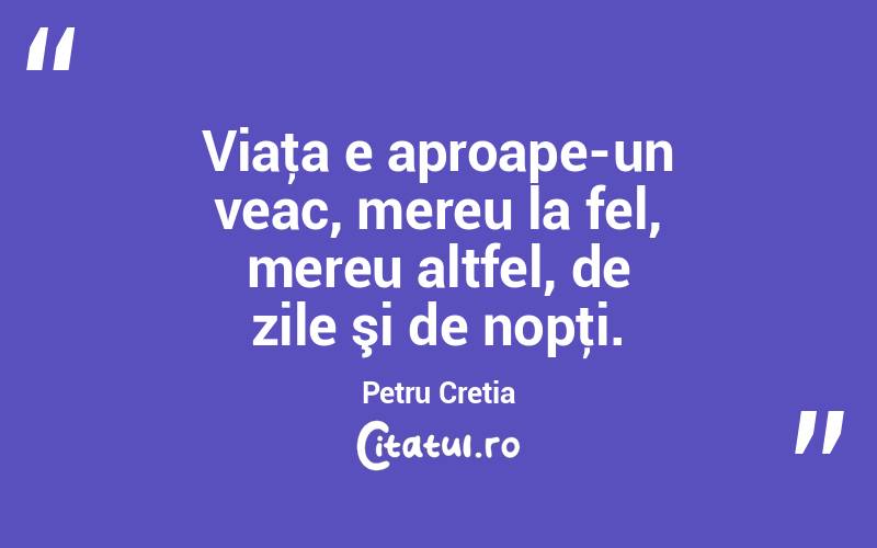 Viaţa e aproape-un veac, mereu la fel, mereu altfel, de zile şi de nopţi. Petru Cretia
