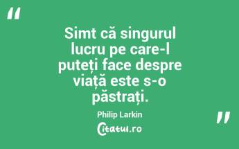 Simt că singurul lucru pe care-l puteţi face despre viaţă este s-o păstraţi. Philip Larkin...