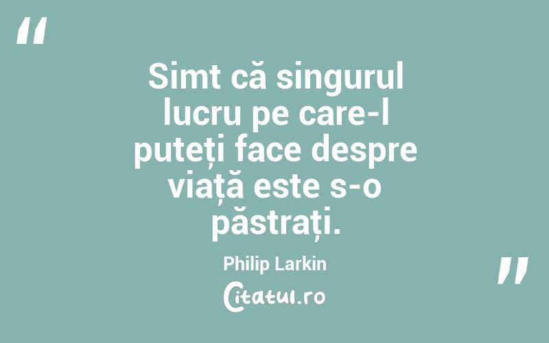 Simt că singurul lucru pe care-l puteţi face despre viaţă este s-o păstraţi. Philip Larkin
