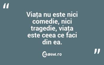 Viaţa nu este nici comedie, nici tragedie, viaţa este ceea ce faci din ea. ...