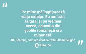 Pe mine mă îngrijorează viaţa satelor. Eu am trăit la ţară, şi pe vremea aceea, educaţia din şcolile româneşti era minunată. Of, Doamne, cum am uitat să trăim! Radu Beligan...