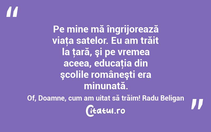 Pe mine mă îngrijorează viaţa satelor. Eu am trăit la ţară, şi pe vremea aceea, educaţia din şcolile româneşti era minunată. Of, Doamne, cum am uitat să trăim! Radu Beligan
