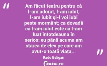 Am făcut teatru pentru că l-am adorat, l-am iubit, l-am iubit şi-l voi iubi peste mormânt; ca dovadă că l-am iubit este că l-am luat întotdeauna în serios; eu până acuma am starea de elev pe care am avut-o toată viaţa... Radu Beligan...
